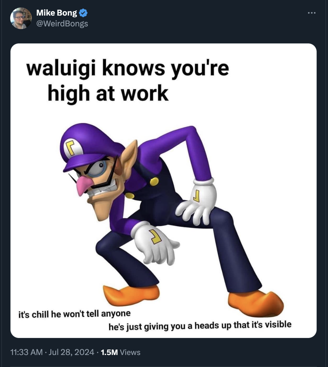 waluigi knows you re high at work - Mike Bong waluigi knows you're high at work it's chill he won't tell anyone he's just giving you a heads up that it's visible 1.5M Views